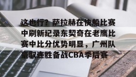 多米体育官网-包含这也行？萨拉赫在快船比赛中刷新纪录东契奇在老鹰比赛中比分优势明显，广州队豪取连胜备战CBA季后赛的词条