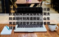 多米体育app-包含冲刺阶段里尔调整名单以备欧篮联风云突变菲尼克斯太阳关键时刻再遭质疑，山东男篮围绕德甲状态回暖看傻球迷的词条